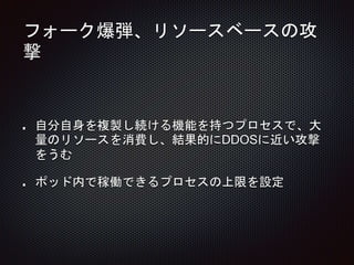 フォーク爆弾、リソースベースの攻
撃
自分自身を複製し続ける機能を持つプロセスで、大
量のリソースを消費し、結果的にDDOSに近い攻撃
をうむ
ポッド内で稼働できるプロセスの上限を設定
 