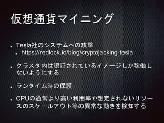 仮想通貨マイニング
Tesla社のシステムへの攻撃
https://redlock.io/blog/cryptojacking-tesla
クラスタ内は認証されているイメージしか稼働し
ないようにする
ランタイム時の保護
CPUの通常より高い利用率や想定されないリソー
スのスケールアウト等の異常な動きを検知する
 
