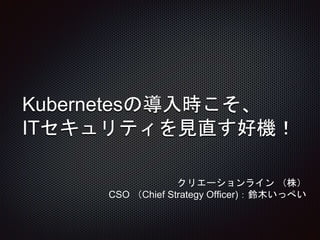 Kubernetesの導入時こそ、
ITセキュリティを見直す好機！
クリエーションライン （株）
CSO （Chief Strategy Officer)：鈴木いっぺい
 