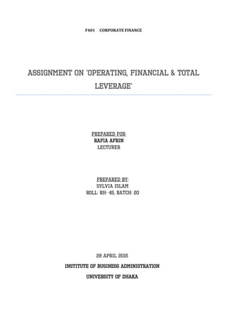 F401 CORPORATE FINANCE
ASSIGNMENT ON ‘OPERATING, FINANCIAL & TOTAL
LEVERAGE’
Prepared for:
Rafia aFRIN
LECTURER
Prepared by:
Sylvia Islam
Roll: RH- 45, Batch: 20
29 APRIL 2015
Institute of Business Administration
University of Dhaka
 