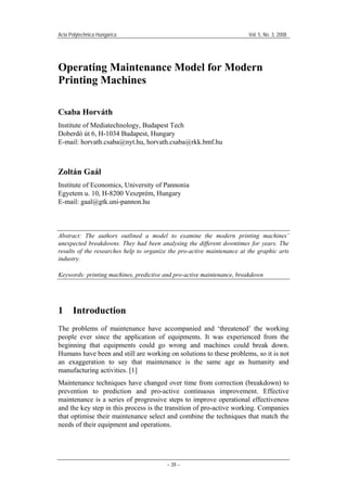 Acta Polytechnica Hungarica

Vol. 5, No. 3, 2008

Operating Maintenance Model for Modern
Printing Machines
Csaba Horváth
Institute of Mediatechnology, Budapest Tech
Doberdó út 6, H-1034 Budapest, Hungary
E-mail: horvath.csaba@nyt.hu, horvath.csaba@rkk.bmf.hu

Zoltán Gaál
Institute of Economics, University of Pannonia
Egyetem u. 10, H-8200 Veszprém, Hungary
E-mail: gaal@gtk.uni-pannon.hu

Abstract: The authors outlined a model to examine the modern printing machines’
unexpected breakdowns. They had been analysing the different downtimes for years. The
results of the researches help to organize the pro-active maintenance at the graphic arts
industry.
Keywords: printing machines, predictive and pro-active maintenance, breakdown

1

Introduction

The problems of maintenance have accompanied and ‘threatened’ the working
people ever since the application of equipments. It was experienced from the
beginning that equipments could go wrong and machines could break down.
Humans have been and still are working on solutions to these problems, so it is not
an exaggeration to say that maintenance is the same age as humanity and
manufacturing activities. [1]
Maintenance techniques have changed over time from correction (breakdown) to
prevention to prediction and pro-active continuous improvement. Effective
maintenance is a series of progressive steps to improve operational effectiveness
and the key step in this process is the transition of pro-active working. Companies
that optimise their maintenance select and combine the techniques that match the
needs of their equipment and operations.

– 39 –

 