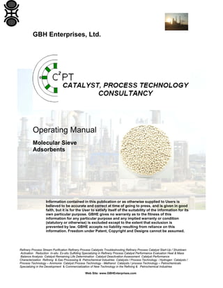 Refinery Process Stream Purification Refinery Process Catalysts Troubleshooting Refinery Process Catalyst Start-Up / Shutdown
Activation Reduction In-situ Ex-situ Sulfiding Specializing in Refinery Process Catalyst Performance Evaluation Heat & Mass
Balance Analysis Catalyst Remaining Life Determination Catalyst Deactivation Assessment Catalyst Performance
Characterization Refining & Gas Processing & Petrochemical Industries Catalysts / Process Technology - Hydrogen Catalysts /
Process Technology – Ammonia Catalyst Process Technology - Methanol Catalysts / process Technology – Petrochemicals
Specializing in the Development & Commercialization of New Technology in the Refining & Petrochemical Industries
Web Site: www.GBHEnterprises.com
GBH Enterprises, Ltd.
Operating Manual
Molecular Sieve
Adsorbents
Information contained in this publication or as otherwise supplied to Users is
believed to be accurate and correct at time of going to press, and is given in good
faith, but it is for the User to satisfy itself of the suitability of the information for its
own particular purpose. GBHE gives no warranty as to the fitness of this
information for any particular purpose and any implied warranty or condition
(statutory or otherwise) is excluded except to the extent that exclusion is
prevented by law. GBHE accepts no liability resulting from reliance on this
information. Freedom under Patent, Copyright and Designs cannot be assumed.
 