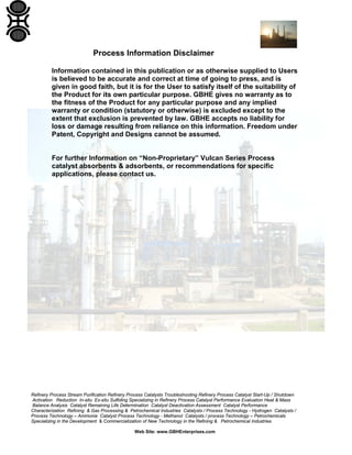 Refinery Process Stream Purification Refinery Process Catalysts Troubleshooting Refinery Process Catalyst Start-Up / Shutdown
Activation Reduction In-situ Ex-situ Sulfiding Specializing in Refinery Process Catalyst Performance Evaluation Heat & Mass
Balance Analysis Catalyst Remaining Life Determination Catalyst Deactivation Assessment Catalyst Performance
Characterization Refining & Gas Processing & Petrochemical Industries Catalysts / Process Technology - Hydrogen Catalysts /
Process Technology – Ammonia Catalyst Process Technology - Methanol Catalysts / process Technology – Petrochemicals
Specializing in the Development & Commercialization of New Technology in the Refining & Petrochemical Industries
Web Site: www.GBHEnterprises.com
Process Information Disclaimer
Information contained in this publication or as otherwise supplied to Users
is believed to be accurate and correct at time of going to press, and is
given in good faith, but it is for the User to satisfy itself of the suitability of
the Product for its own particular purpose. GBHE gives no warranty as to
the fitness of the Product for any particular purpose and any implied
warranty or condition (statutory or otherwise) is excluded except to the
extent that exclusion is prevented by law. GBHE accepts no liability for
loss or damage resulting from reliance on this information. Freedom under
Patent, Copyright and Designs cannot be assumed.
For further Information on “Non-Proprietary” Vulcan Series Process
catalyst absorbents & adsorbents, or recommendations for specific
applications, please contact us.
 