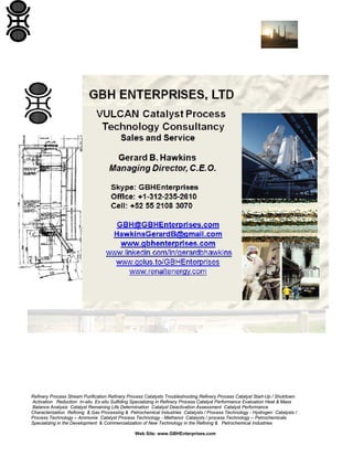 Refinery Process Stream Purification Refinery Process Catalysts Troubleshooting Refinery Process Catalyst Start-Up / Shutdown
Activation Reduction In-situ Ex-situ Sulfiding Specializing in Refinery Process Catalyst Performance Evaluation Heat & Mass
Balance Analysis Catalyst Remaining Life Determination Catalyst Deactivation Assessment Catalyst Performance
Characterization Refining & Gas Processing & Petrochemical Industries Catalysts / Process Technology - Hydrogen Catalysts /
Process Technology – Ammonia Catalyst Process Technology - Methanol Catalysts / process Technology – Petrochemicals
Specializing in the Development & Commercialization of New Technology in the Refining & Petrochemical Industries
Web Site: www.GBHEnterprises.com
 