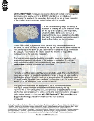 Refinery Process Stream Purification Refinery Process Catalysts Troubleshooting Refinery Process Catalyst Start-Up / Shutdown
Activation Reduction In-situ Ex-situ Sulfiding Specializing in Refinery Process Catalyst Performance Evaluation Heat & Mass
Balance Analysis Catalyst Remaining Life Determination Catalyst Deactivation Assessment Catalyst Performance
Characterization Refining & Gas Processing & Petrochemical Industries Catalysts / Process Technology - Hydrogen Catalysts /
Process Technology – Ammonia Catalyst Process Technology - Methanol Catalysts / process Technology – Petrochemicals
Specializing in the Development & Commercialization of New Technology in the Refining & Petrochemical Industries
Web Site: www.GBHEnterprises.com
GBH ENTERPRISES molecular sieves are extensively tested before despatch.
Certification and quality control to ISO 9001standards is provided and
guarantees the quality of the product as delivered. Even so, a visual inspection
of the product is recommended before loading into the vessels.
– In the case of the Big Bags, it is simply a
question of undoing the outer and inner liners
on the top of the Big Bag. After inspection,
which should be done under cover, it is
important that the inner plastic liner should be
tied tightly to the outside bag rope to prevent
the liner from falling out during loading.
– With steel drums, it is possible that a vacuum may have developed inside
the drum. To break the vacuum remove the top rim closure and either release the
vent on the top of the drum, or use a screwdriver to pries the lid up and release
the vacuum. Then remove the lid and loosen the inner tie to inspect the
molecular sieve. Re-seal after inspection.
The total delivered quantity should be checked by grade and bead size, and
against the expected total volume of the vessels to be loaded. Should the
molecular sieve appear to be damaged in any way, then please notify GBH
Enterprises for further instruction and assistance.
LOADING
Normally one of two loading configurations are to be used. The bed will either be
made up completely of beads of a single size range; or there will be a two layer
configuration where the bed is made up of approximately 2/3 large beads, and
1/3 small beads. If the bed has a two layer configuration, then the smaller beads
always go at the adsorption outlet end of the column.
With gas phase adsorbers the adsorption outlet is normally the bottom.
With liquid phase adsorbers the adsorption outlet is normally the top.
However this is NOT always the case, and drawings or specifications should
be checked before loading. For further points and recommendations on support
balls, please consult our brochure VULCAN Series A2
ST Advanced Alumina
Support Technology 'Adsorbent Bed Supports' copy available
on request.
 