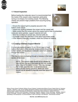 Refinery Process Stream Purification Refinery Process Catalysts Troubleshooting Refinery Process Catalyst Start-Up / Shutdown
Activation Reduction In-situ Ex-situ Sulfiding Specializing in Refinery Process Catalyst Performance Evaluation Heat & Mass
Balance Analysis Catalyst Remaining Life Determination Catalyst Deactivation Assessment Catalyst Performance
Characterization Refining & Gas Processing & Petrochemical Industries Catalysts / Process Technology - Hydrogen Catalysts /
Process Technology – Ammonia Catalyst Process Technology - Methanol Catalysts / process Technology – Petrochemicals
Specializing in the Development & Commercialization of New Technology in the Refining & Petrochemical Industries
Web Site: www.GBHEnterprises.com
1.1 Vessel Inspection
Before loading the molecular sieve it is recommended that
the inside of the vessel is also inspected, particularly
during a re-charge of an existing vessel. The following
checks can prevent major problems from occurring during
operation.
– Ensure the support grid is properly secured in the
bottom of the vessel.
– Inspect the caulking between the screen and the vessel wall.
– Make certain that the screen above the support grid is free of embedded
molecular sieve particles, support material and dust.
– Note the condition of sample taps, thermal wells etc.
– If possible check the calibration of the plant hygrometer probe.
– If the vessel is internally insulated, check the surface for defects.
1.2 Loading of Bottom Support Material
It is normal practice to load a 15 cm / 6 inch layer of inert
balls at the bottom of the adsorber to prevent blinding of the
bottom screen, and to prevent molecular sieve from passing
through this screen.
This may be done by loading through a manway in the lower
section of the tower.
NOTE: The ceramic balls should not be allowed to
free-fall from the top of the tower as they can shatter
when they hit the bottom screen. This may damage
the screen, and may also cause an excessive
pressure drop during operation. Molecular sieve
should not be allowed to free-fall more than about 10
meters.
 
