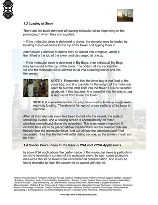 Refinery Process Stream Purification Refinery Process Catalysts Troubleshooting Refinery Process Catalyst Start-Up / Shutdown
Activation Reduction In-situ Ex-situ Sulfiding Specializing in Refinery Process Catalyst Performance Evaluation Heat & Mass
Balance Analysis Catalyst Remaining Life Determination Catalyst Deactivation Assessment Catalyst Performance
Characterization Refining & Gas Processing & Petrochemical Industries Catalysts / Process Technology - Hydrogen Catalysts /
Process Technology – Ammonia Catalyst Process Technology - Methanol Catalysts / process Technology – Petrochemicals
Specializing in the Development & Commercialization of New Technology in the Refining & Petrochemical Industries
Web Site: www.GBHEnterprises.com
1.3 Loading of Sieve
There are two basic methods of loading molecular sieve depending on the
packaging in which they are supplied.
– If the molecular sieve is delivered in drums, the material may be loaded by
hoisting individual drums to the top of the tower and tipping them in.
Alternatively a number of drums may be loaded into a hopper, which is
then lifted to the top of the tower and discharged at one go.
– If the molecular sieve is delivered in Big Bags, then individual Big Bags
may be hoisted to the top of the tower. The bottom of the sack is then
slit and the molecular sieve allowed to fall into a loading funnel and into
the vessel.
NOTE 1: Remember that the inner bag is not fixed to the
outer bag, and it is possible for the weight of the molecular
sieve to pull the inner liner into the tower if it is not secured
as above. If this happens, it is essential that the plastic bag
is recovered from inside the tower.
NOTE 2: It is possible for the very dry adsorbent to build up a high static
electricity loading. Therefore in flameproof areas earthing of the bags is
essential.
After all the molecular sieve has been loaded into the vessel, the surface
should be leveled, and a floating screen of approximately 20 mesh
stainless steel placed above the adsorbent. This is extremely important if
ceramic balls are to be placed above the adsorbent as the ceramic balls are
heavier than the molecular sieve, and will fall into the adsorbent bed if not
separated. Note that the bed will settle during service, so the screen should not
be fixed.
1.4 Special Precautions in the Case of PSA and VPSA Applications
In some PSA applications the performance of the molecular sieve is particularly
sensitive to moisture content of the molecular sieve. In such cases protective
measures should be taken from environmental contamination, and it may be
found desirable to flush the column to be loaded with dry air.
 