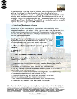 Refinery Process Stream Purification Refinery Process Catalysts Troubleshooting Refinery Process Catalyst Start-Up / Shutdown
Activation Reduction In-situ Ex-situ Sulfiding Specializing in Refinery Process Catalyst Performance Evaluation Heat & Mass
Balance Analysis Catalyst Remaining Life Determination Catalyst Deactivation Assessment Catalyst Performance
Characterization Refining & Gas Processing & Petrochemical Industries Catalysts / Process Technology - Hydrogen Catalysts /
Process Technology – Ammonia Catalyst Process Technology - Methanol Catalysts / process Technology – Petrochemicals
Specializing in the Development & Commercialization of New Technology in the Refining & Petrochemical Industries
Web Site: www.GBHEnterprises.com
It is vital that the molecular sieve is protected from contamination from either
pick-up of moisture from the atmosphere, or from other local airborne
contaminants. The drums should be kept tightly closed until immediately before
loading. After completion of the loading steps which should be done as fast as
possible, the column must be closed in and if necessary flushed with an inert dry
suitable gas. If in any doubt as to the suitability of a particular gas then specialist
opinion should be sought from GBH Enterprises.
1.5 Loading of Top Support Material
Generally a 15 cm / 6 inch layer of support balls is loaded on top of the
molecular sieve bed. This serves to hold the bed down during upflow operation,
and to prevent destructive impingement of the gas stream on the molecular
sieve during down-flow operation. The layer also acts as a distributor of gas
through the molecular sieve.
Loading of this layer should be done by using small buckets, or
by hoisting individual drums to the top of the tower. The balls
should be leveled over the surface area of the screen.
1.6 The vessel should then be closed in ready for process
start-up.
2. START-UP
2.1 Check list before Commencing Start-up
Before commencing Start-up the following plant items must be commissioned
and ready for service:
– the vessels and pipework clean, pressure tested and closed up ready for
service;
– all moving or rotating plant items checked and commissioned;
– the plant checked to ensure all blanks and foreign matter including aids for
construction have been removed;
– pipework and vessels are connected according to the process drawings;
– the various process streams are available for use;
– the instrumentation and any automatic sequencers have been
commissioned (especially any moisture indicators);
– the utilities required for regeneration have been commissioned;
– the vessels and pipework have been lagged as required.
 