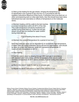 Refinery Process Stream Purification Refinery Process Catalysts Troubleshooting Refinery Process Catalyst Start-Up / Shutdown
Activation Reduction In-situ Ex-situ Sulfiding Specializing in Refinery Process Catalyst Performance Evaluation Heat & Mass
Balance Analysis Catalyst Remaining Life Determination Catalyst Deactivation Assessment Catalyst Performance
Characterization Refining & Gas Processing & Petrochemical Industries Catalysts / Process Technology - Hydrogen Catalysts /
Process Technology – Ammonia Catalyst Process Technology - Methanol Catalysts / process Technology – Petrochemicals
Specializing in the Development & Commercialization of New Technology in the Refining & Petrochemical Industries
Web Site: www.GBHEnterprises.com
b) Start up the heating for the gas stream, bringing the temperature up
to specification over a period of say one hour or in accordance with the
suppliers instructions (Maximum three hours). If refractory has to be dried out, or
other commissioning work on other plant items, then this should have been done
beforehand (but see note below on effects of temperature on the molecular
sieve).
c) Maintain heating until the outlet to the bed reaches
a constant temperature within 20-30°C of the inlet.
This outlet temperature should be monitored and
verified during initial start-up. Further the exit gas
stream should also be checked for water content
during initial start-up.
(Typical heating time about 5 hours)
d) Maintain this constant temperature for a period of one hour.
Note that molecular sieve can be degraded by an excessively high temperature.
If heater trials are being undertaken during pre-service regeneration, care should
be taken to protect the molecular sieve from excessive temperatures. A
maximum safe temperature is 325°C.
e) Stop heating.
f) Cool the column down by blowing through DRY cool gas in accordance
with standard plant instructions, until the temperature at the column outlet
reaches a temperature 40-50°C above ambient. (Typical cooling time about 3
hours).
g) Shut in the column ready for start-up on process gas.
h) Repeat the above instructions on each of the columns in turn.
 