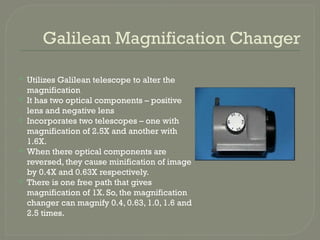 Galilean Magnification Changer
 Utilizes Galilean telescope to alter the
magnification
 It has two optical components – positive
lens and negative lens
 Incorporates two telescopes – one with
magnification of 2.5X and another with
1.6X.
 When there optical components are
reversed, they cause minification of image
by 0.4X and 0.63X respectively.
 There is one free path that gives
magnification of 1X. So, the magnification
changer can magnify 0.4, 0.63, 1.0, 1.6 and
2.5 times.
 