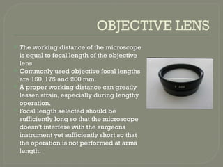 OBJECTIVE LENS
 The working distance of the microscope
is equal to focal length of the objective
lens.
 Commonly used objective focal lengths
are 150, 175 and 200 mm.
 A proper working distance can greatly
lessen strain, especially during lengthy
operation.
 Focal length selected should be
sufficiently long so that the microscope
doesn’t interfere with the surgeons
instrument yet sufficiently short so that
the operation is not performed at arms
length.
 