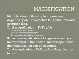 MAGNIFICATION
 Magnification of the simple microscope
depends upon the objective lens, tube lens and
eyepiece lens.
 Total magnification = Ft/Fo x Ve
Ft= tube lens focal length
Fo= objective lens focal length
Ve= magnification due to eyepieces
 Since the magnification changer is nowadays
incorporated in the body of microscope hence
the magnification can be changed.
 Total magnication = Ft/Fo x Ve x Magnification
factor
 