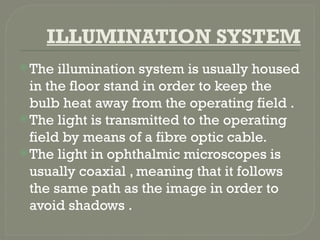 ILLUMINATION SYSTEM
The illumination system is usually housed
in the floor stand in order to keep the
bulb heat away from the operating field .
The light is transmitted to the operating
field by means of a fibre optic cable.
The light in ophthalmic microscopes is
usually coaxial , meaning that it follows
the same path as the image in order to
avoid shadows .
 