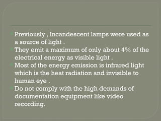  Previously , Incandescent lamps were used as
a source of light .
 They emit a maximum of only about 4% of the
electrical energy as visible light .
 Most of the energy emission is infrared light
which is the heat radiation and invisible to
human eye .
 Do not comply with the high demands of
documentation equipment like video
recording.
 