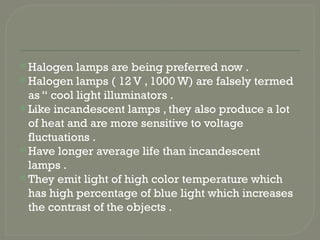  Halogen lamps are being preferred now .
 Halogen lamps ( 12 V , 1000 W) are falsely termed
as “ cool light illuminators .
 Like incandescent lamps , they also produce a lot
of heat and are more sensitive to voltage
fluctuations .
 Have longer average life than incandescent
lamps .
 They emit light of high color temperature which
has high percentage of blue light which increases
the contrast of the objects .
 