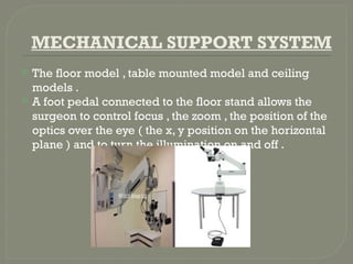 MECHANICAL SUPPORT SYSTEM
 The floor model , table mounted model and ceiling
models .
 A foot pedal connected to the floor stand allows the
surgeon to control focus , the zoom , the position of the
optics over the eye ( the x, y position on the horizontal
plane ) and to turn the illumination on and off .
 