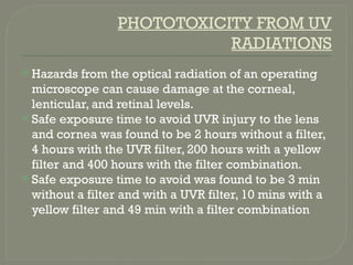 PHOTOTOXICITY FROM UV
RADIATIONS
 Hazards from the optical radiation of an operating
microscope can cause damage at the corneal,
lenticular, and retinal levels.
 Safe exposure time to avoid UVR injury to the lens
and cornea was found to be 2 hours without a filter,
4 hours with the UVR filter, 200 hours with a yellow
filter and 400 hours with the filter combination.
 Safe exposure time to avoid was found to be 3 min
without a filter and with a UVR filter, 10 mins with a
yellow filter and 49 min with a filter combination
 