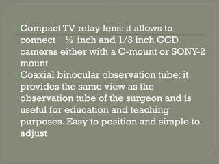 Compact TV relay lens: it allows to
connect ½ inch and 1/3 inch CCD
cameras either with a C-mount or SONY-2
mount
Coaxial binocular observation tube: it
provides the same view as the
observation tube of the surgeon and is
useful for education and teaching
purposes. Easy to position and simple to
adjust
 
