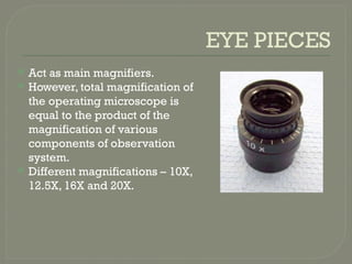 EYE PIECES
 Act as main magnifiers.
 However, total magnification of
the operating microscope is
equal to the product of the
magnification of various
components of observation
system.
 Different magnifications – 10X,
12.5X, 16X and 20X.
 