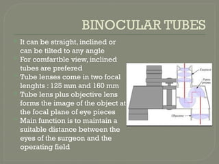 BINOCULAR TUBES
 It can be straight, inclined or
can be tilted to any angle
 For comfartble view, inclined
tubes are prefered
 Tube lenses come in two focal
lenghts : 125 mm and 160 mm
 Tube lens plus objective lens
forms the image of the object at
the focal plane of eye pieces
 Main function is to maintain a
suitable distance between the
eyes of the surgeon and the
operating field
 