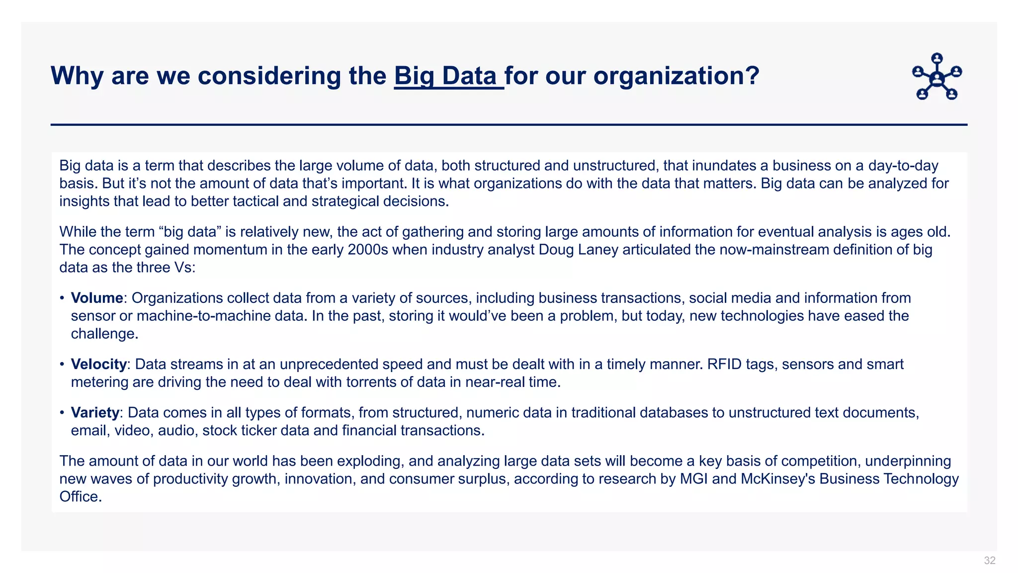 Why are we considering the Big Data for our organization?
32
Big data is a term that describes the large volume of data, both structured and unstructured, that inundates a business on a day-to-day
basis. But it’s not the amount of data that’s important. It is what organizations do with the data that matters. Big data can be analyzed for
insights that lead to better tactical and strategical decisions.
While the term “big data” is relatively new, the act of gathering and storing large amounts of information for eventual analysis is ages old.
The concept gained momentum in the early 2000s when industry analyst Doug Laney articulated the now-mainstream definition of big
data as the three Vs:
• Volume: Organizations collect data from a variety of sources, including business transactions, social media and information from
sensor or machine-to-machine data. In the past, storing it would’ve been a problem, but today, new technologies have eased the
challenge.
• Velocity: Data streams in at an unprecedented speed and must be dealt with in a timely manner. RFID tags, sensors and smart
metering are driving the need to deal with torrents of data in near-real time.
• Variety: Data comes in all types of formats, from structured, numeric data in traditional databases to unstructured text documents,
email, video, audio, stock ticker data and financial transactions.
The amount of data in our world has been exploding, and analyzing large data sets will become a key basis of competition, underpinning
new waves of productivity growth, innovation, and consumer surplus, according to research by MGI and McKinsey's Business Technology
Office.
 