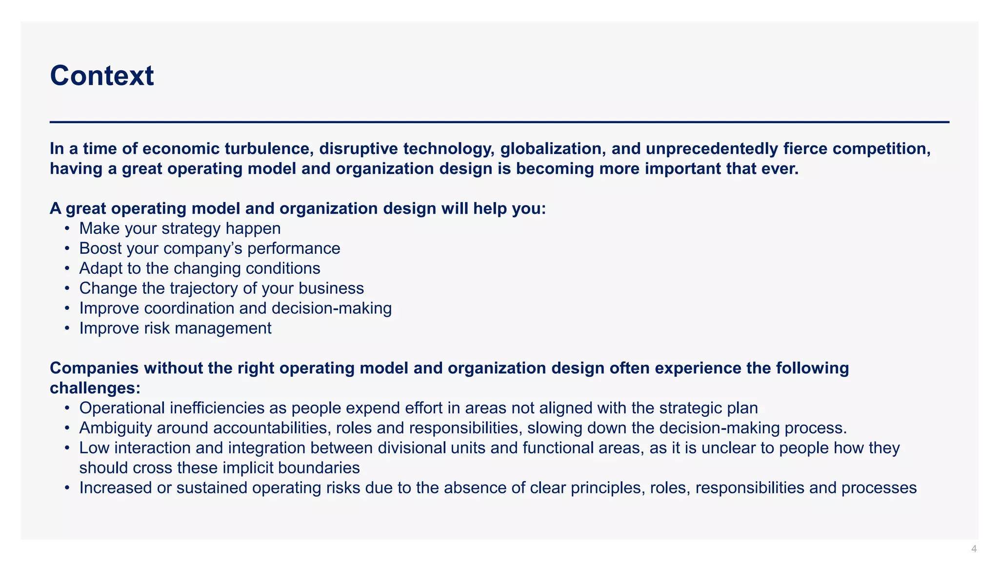 Context
4
In a time of economic turbulence, disruptive technology, globalization, and unprecedentedly fierce competition,
having a great operating model and organization design is becoming more important that ever.
A great operating model and organization design will help you:
• Make your strategy happen
• Boost your company’s performance
• Adapt to the changing conditions
• Change the trajectory of your business
• Improve coordination and decision-making
• Improve risk management
Companies without the right operating model and organization design often experience the following
challenges:
• Operational inefficiencies as people expend effort in areas not aligned with the strategic plan
• Ambiguity around accountabilities, roles and responsibilities, slowing down the decision-making process.
• Low interaction and integration between divisional units and functional areas, as it is unclear to people how they
should cross these implicit boundaries
• Increased or sustained operating risks due to the absence of clear principles, roles, responsibilities and processes
 