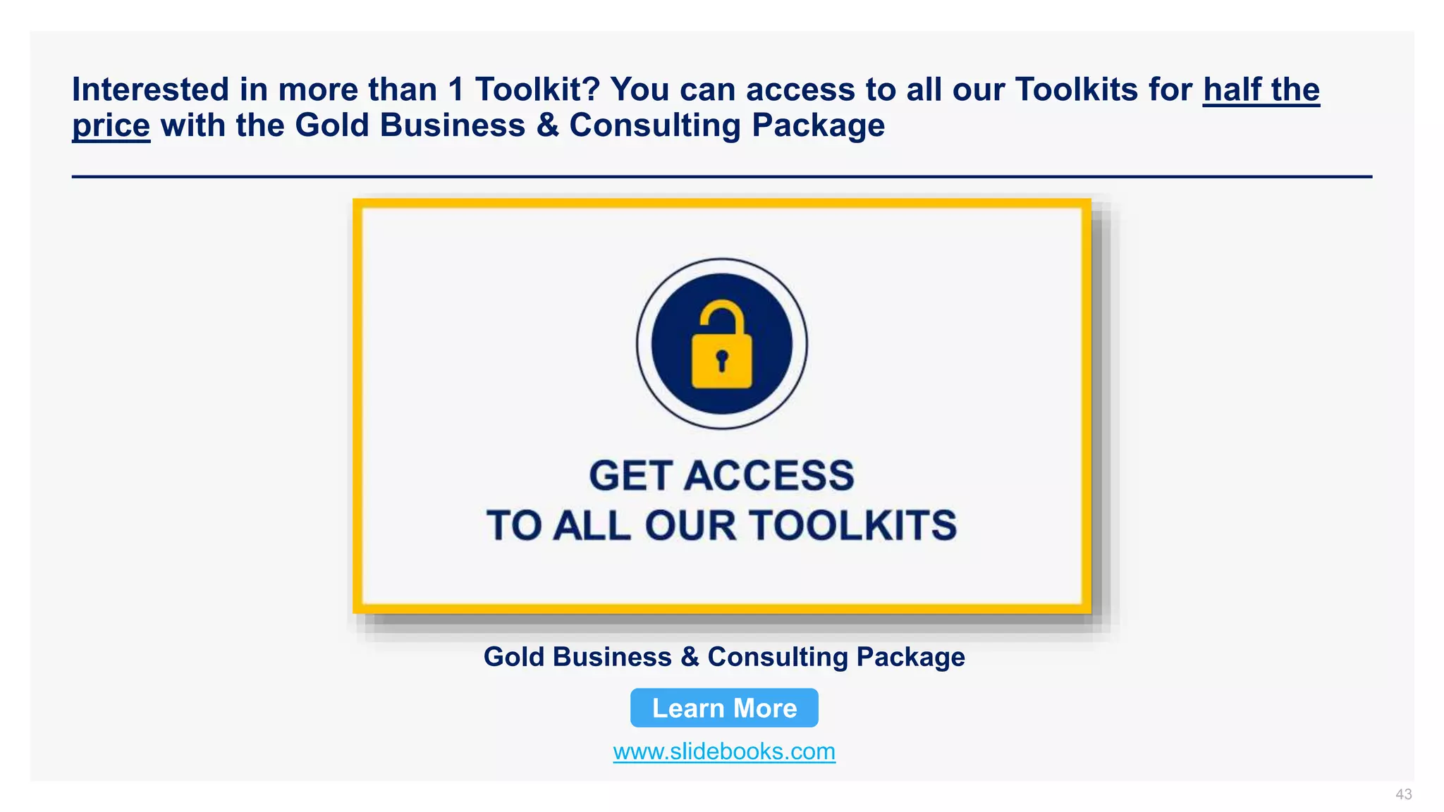 Interested in more than 1 Toolkit? You can access to all our Toolkits for half the
price with the Gold Business & Consulting Package
www.slidebooks.com
Gold Business & Consulting Package
Learn More
43
 