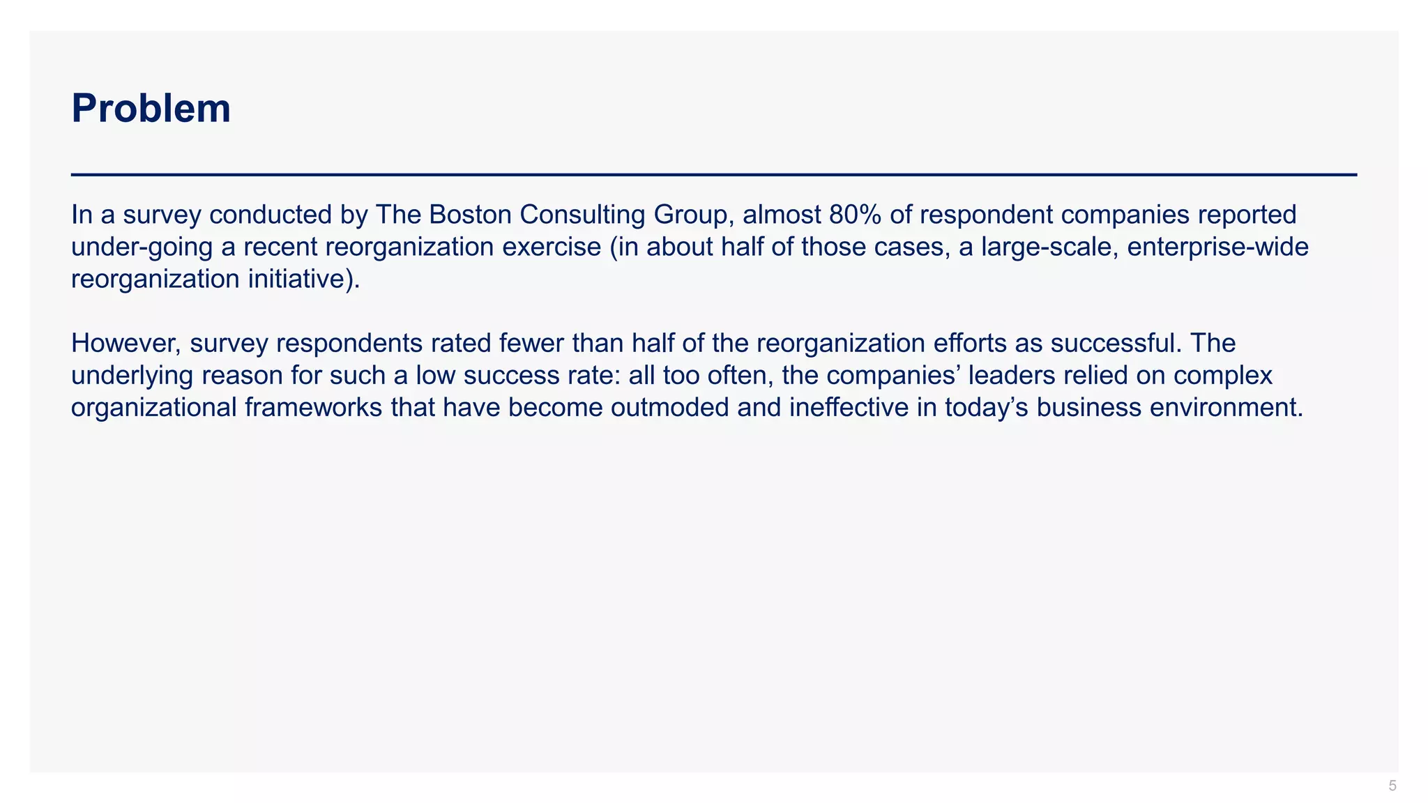Problem
5
In a survey conducted by The Boston Consulting Group, almost 80% of respondent companies reported
under-going a recent reorganization exercise (in about half of those cases, a large-scale, enterprise-wide
reorganization initiative).
However, survey respondents rated fewer than half of the reorganization efforts as successful. The
underlying reason for such a low success rate: all too often, the companies’ leaders relied on complex
organizational frameworks that have become outmoded and ineffective in today’s business environment.
 