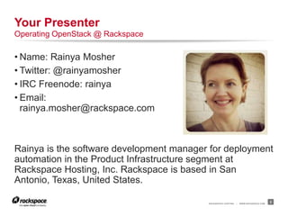 RACKSPACE® HOSTING | WWW.RACKSPACE.COM
• Name: Rainya Mosher
• Twitter: @rainyamosher
• IRC Freenode: rainya
• Email:
rainya.mosher@rackspace.com
Rainya is the software development manager for deployment
automation in the Product Infrastructure segment at
Rackspace Hosting, Inc. Rackspace is based in San
Antonio, Texas, United States.
2
Your Presenter
Operating OpenStack @ Rackspace
 