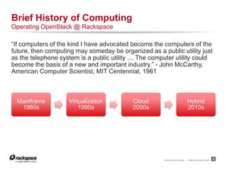 RACKSPACE® HOSTING | WWW.RACKSPACE.COM
“If computers of the kind I have advocated become the computers of the
future, then computing may someday be organized as a public utility just
as the telephone system is a public utility … The computer utility could
become the basis of a new and important industry.” - John McCarthy,
American Computer Scientist, MIT Centennial, 1961
3
Brief History of Computing
Operating OpenStack @ Rackspace
Mainframe
1960s
Virtualization
1990s
Cloud
2000s
Hybrid
2010s
 