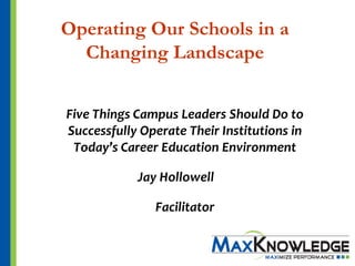 Operating Our Schools in a
  Changing Landscape


Five Things Campus Leaders Should Do to
Successfully Operate Their Institutions in
 Today’s Career Education Environment

            Jay Hollowell

               Facilitator
 