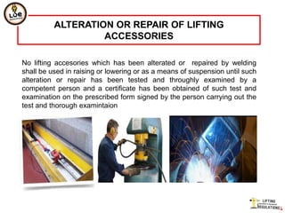ALTERATION OR REPAIR OF LIFTING
                   ACCESSORIES

No lifting accesories which has been alterated or repaired by welding
shall be used in raising or lowering or as a means of suspension until such
alteration or repair has been tested and throughly examined by a
competent person and a certificate has been obtained of such test and
examination on the prescribed form signed by the person carrying out the
test and thorough examintaion
 