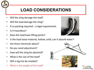 LOAD CONSIDERATIONS
• Will the sling damage the load?
• Will the load damage the sling?
• If so packing required – a legal requirement.
• Is it hazardous?
• Does the load have lifting points?
• Is the load loose material, hollow, solid, can it absorb water?
• Are there chemicals about?
• Do you need adjustment?
• How will the sling be attached?
• What is the size of the load?
• Will a tag line be needed?
• What is the weight of the load?
 