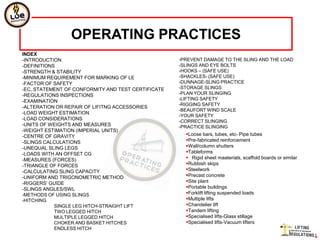 OPERATING PRACTICES
INDEX
-INTRODUCTION                                       -PREVENT DAMAGE TO THE SLING AND THE LOAD
-DEFINITIONS                                        -SLINGS AND EYE BOLTS
-STRENGTH & STABILITY                               -HOOKS – (SAFE USE)
-MINIMUM REQUIREMENT FOR MARKING OF LE              -SHACKLES- (SAFE USE)
-FACTOR OF SAFETY                                   -DUNNAGE-SLING PRACTICE
-EC, STATEMENT OF CONFORMITY AND TEST CERTIFICATE   -STORAGE SLINGS
-REGULATIONS INSPECTIONS                            -PLAN YOUR SLINGING
                                                    -LIFTING SAFETY
-EXAMINATION
                                                    -RIGGING SAFETY
-ALTERATION OR REPAIR OF LIFITNG ACCESSORIES
                                                    -BEAUFORT WIND SCALE
-LOAD WEIGHT ESTIMATION
                                                    -YOUR SAFETY
-LOAD CONSIDERATIONS                                -CORRECT SLINGING
-UNITS OF WEIGHTS AND MEASURES                      -PRACTICE SLINGING
-WEIGHT ESTIMATION (IMPERIAL UNITS)
-CENTRE OF GRAVITY                                    Loose bars, tubes, etc- Pipe tubes
-SLINGS CALCULATIONS                                  Pre-fabricated reinforcement
-UNEQUAL SLING LEGS                                   Wall/column shutters
-LOADS WITH AN OFFSET CG                              Tableforms
-MEASURES (FORCES)                                     Rigid sheet maaterials, scaffold boards or similar
-TRIANGLE OF FORCES                                   Rubbish skips
-CALCULATING SLING CAPACITY                           Steelwork
-UNIFORM AND TRIGONOMETRIC METHOD                     Precast concrete
-RIGGERS’ GUIDE                                       Site plant
-SLINGS ANGLES/SWL                                    Portable buildings
-METHODS OF USING SLINGS                              Forklift lifting suspended loads
-HITCHING                                             Multiple lifts
            SINGLE LEG HITCH-STRAIGHT LIFT            Chandelier lift
            TWO LEGGED HITCH                          Tandem lifting
            MULTIPLE LEGGED HITCH                     Specialised lifts-Glass stillage
            CHOKER AND BASKET HITCHES                 Specialised lifts-Vacuum lifters
            ENDLESS HITCH
 