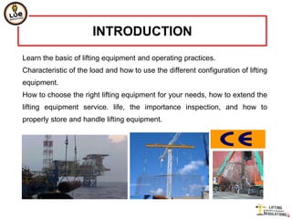 INTRODUCTION
Learn the basic of lifting equipment and operating practices.
Characteristic of the load and how to use the different configuration of lifting
equipment.
How to choose the right lifting equipment for your needs, how to extend the
lifting equipment service. life, the importance inspection, and how to
properly store and handle lifting equipment.
 