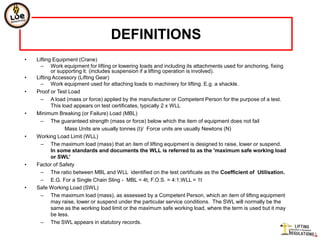 DEFINITIONS
•   Lifting Equipment (Crane)
      – Work equipment for lifting or lowering loads and including its attachments used for anchoring, fixing
           or supporting it. (includes suspension if a lifting operation is involved).
•   Lifting Accessory (Lifting Gear)
      – Work equipment used for attaching loads to machinery for lifting. E.g. a shackle.
•   Proof or Test Load
      – A load (mass or force) applied by the manufacturer or Competent Person for the purpose of a test.
           This load appears on test certificates, typically 2 x WLL
•   Minimum Breaking (or Failure) Load (MBL)
      – The guaranteed strength (mass or force) below which the item of equipment does not fail
                 Mass Units are usually tonnes (t)/ Force units are usually Newtons (N)
•   Working Load Limit (WLL)
      – The maximum load (mass) that an item of lifting equipment is designed to raise, lower or suspend.
           In some standards and documents the WLL is referred to as the 'maximum safe working load
           or SWL’
•   Factor of Safety
      – The ratio between MBL and WLL identified on the test certificate as the Coefficient of Utilisation.
      – E.G. For a Single Chain Sling - MBL = 4t, F.O.S. = 4:1,WLL = 1t
•   Safe Working Load (SWL)
      – The maximum load (mass), as assessed by a Competent Person, which an item of lifting equipment
           may raise, lower or suspend under the particular service conditions. The SWL will normally be the
           same as the working load limit or the maximum safe working load, where the term is used but it may
           be less.
      – The SWL appears in statutory records.
 