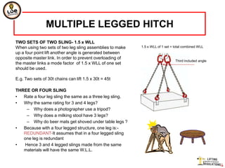 MULTIPLE LEGGED HITCH
TWO SETS OF TWO SLING- 1.5 x WLL
When using two sets of two leg sling assemblies to make    1.5 x WLL of 1 set = total combined WLL
up a four point lift another angle is generated between
opposite master link. In order to prevent overloading of
                                                                                Third included angle
the master links a mode factor of 1.5 x WLL of one set
should be used.

E.g. Two sets of 30t chains can lift 1.5 x 30t = 45t

THREE OR FOUR SLING
•  Rate a four leg sling the same as a three leg sling.
•  Why the same rating for 3 and 4 legs?
    – Why does a photographer use a tripod?
    – Why does a milking stool have 3 legs?
    – Why do beer mats get shoved under table legs ?
•  Because with a four legged structure, one leg is:-
   REDUNDANT-It assumes that in a four legged sling
   one leg is redundant
•  Hence 3 and 4 legged slings made from the same
   materials will have the same W.L.L.
 