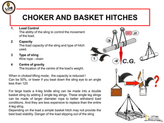 CHOKER AND BASKET HITCHES
 1.    Load Control
       The ability of the sling to control the movement
       of the load.
 2     Capacity
       The load capacity of the sling and type of hitch
       used.
 3     Type of sling
       Wire rope - chain
 4     Centre of gravity
       The location of the centre of the load’s weight.

When in choked lifting mode, the capacity is reduced !
Can be 50%, or lower if you beat down the sling eye to an angle
less than 120

For large loads a 4-leg bridle sling can be made into a double
basket sling by adding 2 single leg slings. These single leg slings
can be made of larger diameter rope to better withstand load
conditions. And they are less expensive to replace than the entire
4-leg sling.
Depending on the load a simple basket hitch may not provide the
best load stability. Danger of the load slipping out of the sling
 