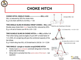 CHOKE HITCH
CHOKE HITCH- SINGLE CHAIN----------------------WLL x 0.8                                      2t chain SWL 1.6t
WLL is reduced by 20% for choke hitch.
E.g. A 2t chain will lift 2t x 0.8 WLL = 1.6t

TWO SINGLE SLING IN DOUBLE WRAP CHOKE--- WLL x 0.8
                                                          Note the use of packing on this load.
Double wrap choke hitch must have the WLL reduced by 20%.
E.g. a 4t set of chains can lift 4t x 0.8 = 3.2t                             2 x 2t chains WLL – 4 x 0.8 = 3.2t


TWO SLINGLE SLING IN CHOKE HITCH-------WLL x 0.8 x 1.4
Then when being used at angles of up to 900 a mode factor of
1.4 x SWL of a single leg will give the combined capacity of the
two slings.
                                                                                           2t chains WLL-2 x0.8 x1.4 = 2.24t
E.g. if each sling has WLL of 2t-total load is 2x0.8x 1.4 = 2.24t                                 Total 2.24+2.24 =4.48t


TWO SINGLE –(single or double wrap)CHOKE HITCH                       Slings led in
 Hooks must face outwards and both slings led in from the           same side of
                                                                     load
  same side of the load.
 Slings led in correctly from the same side of the load - not
  opposed.
                                                                                     Hooks face
                                                                                      outwards
 