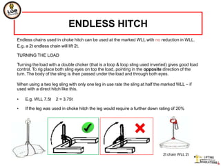 ENDLESS HITCH
Endless chains used in choke hitch can be used at the marked WLL with no reduction in WLL.
E.g. a 2t endless chain will lift 2t.

TURNING THE LOAD

Turning the load with a double choker (that is a loop & loop sling used inverted) gives good load
control. To rig place both sling eyes on top the load, pointing in the opposite direction of the
turn. The body of the sling is then passed under the load and through both eyes.

When using a two leg sling with only one leg in use rate the sling at half the marked WLL – if
used with a direct hitch like this.

•   E.g. WLL 7.5t   2 = 3.75t

•   If the leg was used in choke hitch the leg would require a further down rating of 20%




                                                                              2t chain WLL 2t
 