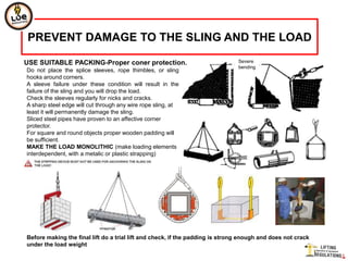 PREVENT DAMAGE TO THE SLING AND THE LOAD

USE SUITABLE PACKING-Proper coner protection.                                  Severe
                                                                               bending
Do not place the splice sleeves, rope thimbles, or sling
hooks around corners.
A sleeve failure under these condition will result in the
failure of the sling and you will drop the load.
Check the sleeves regularly for nicks and cracks.
A sharp steel edge will cut through any wire rope sling, at
least it will permanently damage the sling.
Sliced steel pipes have proven to an affective corner
protector.
For square and round objects proper wooden padding will
be sufficient.
MAKE THE LOAD MONOLITHIC (make loading elements
interdependent, with a metalic or plastic strapping)




Before making the final lift do a trial lift and check, if the padding is strong enough and does not crack
under the load weight
 