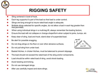 RIGGING SAFETY
   Sling centered in bowl of hook.
   Each leg supports it’s part of the load so that load is under control.
   Slings are long enough to insure rated load angle is adequate.
   Multiple slings selected for specific angles, do not allow a load in each leg greater than
    that permitted.
   When using individual slings in a multi-leg lift, always remember the loading factors;
   Ensure the load will not collapse or change shape/form when subject to jerks, bumps, etc
   Keep clear of sling, load and hook; stand clear of suspended load.
   Be alert for possible snagging.
   Do not drag slings on the floor or over other abrasive surfaces.
   Do not pull sling from under load.
   Basket hitches, in choker hitches, must be balanced to prevent slippage.
   The load should not exceed the rated load of the sling and/or components.
   Load should be within rated load of sling, avoid shock loading.
   Avoid twisting and kinking.
   Do not use damaged slings.
   After use carefully inspect and store slings.
 
