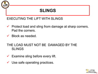 SLINGS
EXECUTING THE LIFT WITH SLINGS

 Protect load and sling from damage at sharp corners.
  Pad the corners.
 Block as needed.

THE LOAD MUST NOT BE DAMAGED BY THE
  SLINGS

 Examine sling before every lift.
 Use safe operating practices.
 
