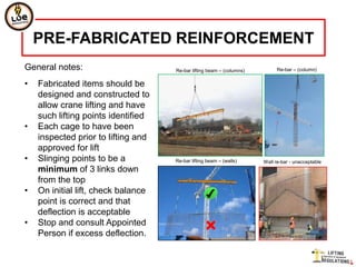 PRE-FABRICATED REINFORCEMENT
General notes:                       Re-bar lifting beam – (columns)         Re-bar – (column)


•   Fabricated items should be
    designed and constructed to
    allow crane lifting and have
    such lifting points identified
•   Each cage to have been
    inspected prior to lifting and
    approved for lift
•   Slinging points to be a          Re-bar lifting beam – (walls)     Wall re-bar - unacceptable
    minimum of 3 links down
    from the top
•   On initial lift, check balance
    point is correct and that
    deflection is acceptable
•   Stop and consult Appointed
    Person if excess deflection.
 