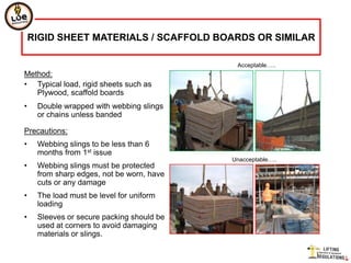 RIGID SHEET MATERIALS / SCAFFOLD BOARDS OR SIMILAR

                                            Acceptable…..
Method:
• Typical load, rigid sheets such as
   Plywood, scaffold boards
•    Double wrapped with webbing slings
     or chains unless banded

Precautions:
•    Webbing slings to be less than 6
     months from 1st issue
                                           Unacceptable…..
•    Webbing slings must be protected
     from sharp edges, not be worn, have
     cuts or any damage
•    The load must be level for uniform
     loading
•    Sleeves or secure packing should be
     used at corners to avoid damaging
     materials or slings.
 