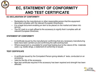 EC, STATEMENT OF CONFORMITY
              AND TEST CERTIFICATE
EC DECLARATION OF CONFORMITY

    –   Declaration by the manufacturer or other responsible person that the equipment
        described complies with the relevant European Directive(s).
    –   It is a legal document enabling an item to be placed on the market and taken into
        service.
    –   The CE mark is a mark affixed to the accessory to signify that it complies with all
        relevant European Directives.

STATEMENT OF CONFORMITY

    –   A Certificate issued by the manufacturer confirming that any necessary manufacturing
        tests have been carried out and confirming the safe working load.
    –   Where equipment is unsuitable for proof load testing due to the nature of the materials
        used, e.g. textile slings, a statement of conformity is issued.

TEST CERTIFICATE

    –   A certificate issued by the Competent Person giving details of tests, conducted on an
        accessory.
    –   Valid for the life of the accessory.
    –   New test certificate required if the accessory has been repaired and strength has been
        affected.
 