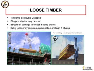 LOOSE TIMBER
•   Timber to be double wrapped
•   Slings or chains may be used
•   Beware of damage to timber if using chains
•   Bulky loads may require a combination of slings & chains
                                           Four point lifting – use sling and chain combination
 