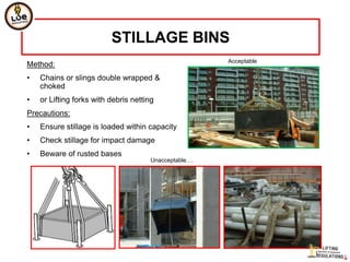 STILLAGE BINS
                                                        Acceptable
Method:
•   Chains or slings double wrapped &
    choked
•   or Lifting forks with debris netting
Precautions:
•   Ensure stillage is loaded within capacity
•   Check stillage for impact damage
•   Beware of rusted bases
                                       Unacceptable….
 