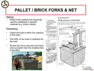 PALLET / BRICK FORKS & NET
Method:                                      Brick forks/nets
• Pallet Forks (netted) are frequently
   used for palletised or banded
   materials e.g. bricks, blocks

Precautions:
•   Check the load is within the capacity
    of the forks
•   The SWL of the forks is sufficient for
    the load
•   Ensure the net is secured and mesh
    size is smaller than the smallest item
    to be lifted
 