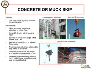 CONCRETE OR MUCK SKIP
Method:                                   Concrete skip & drop chain        Muck-skip & drop chain

•   Use only single leg drop chain of
    correct capacity
Precautions:
•   Skips approved for lifting &
    identified in Lifting Plan
•   Never lift directly with the crane
    hook
•   Beware of overloaded skips - If in
    doubt, don’t lift
                                                             Tremmie pipe & pin location
•   Beware of rusted floors or loosely
    fitting traps
•   Tremmie pipe with chain attached to
    skip frame to avoid fall
•   Tremmie pipe to have discharge
    end secured to upper edge of skip
•   Tremmie pipe connecting pin must
    be locked in place before concrete
    skip is moved/loaded.
 
